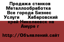 Продажа станков. Металлообработка. - Все города Бизнес » Услуги   . Хабаровский край,Николаевск-на-Амуре г.